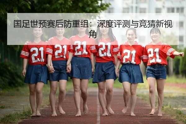 国足世预赛后防重组：深度评测与竞猜新视角