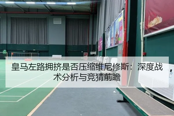 皇马左路拥挤是否压缩维尼修斯：深度战术分析与竞猜前瞻