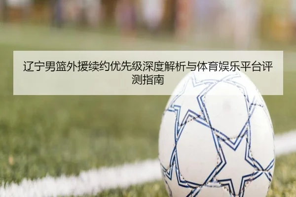 辽宁男篮外援续约优先级深度解析与体育娱乐平台评测指南