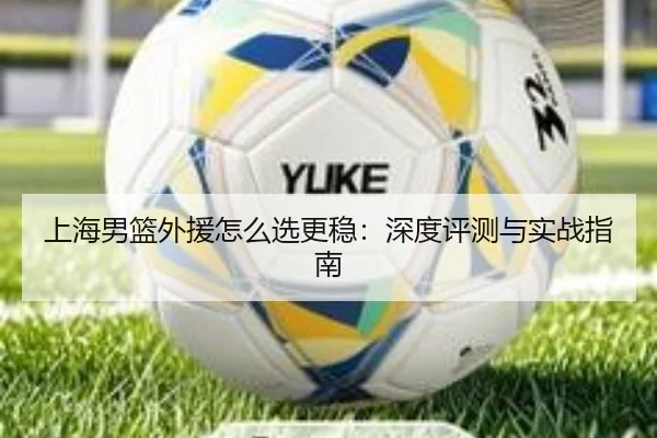 上海男篮外援怎么选更稳：深度评测与实战指南