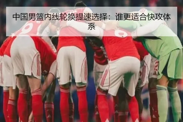 中国男篮内线轮换提速选择：谁更适合快攻体系
