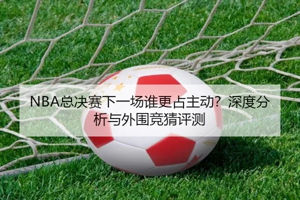 NBA总决赛下一场谁更占主动？深度分析与外围竞猜评测