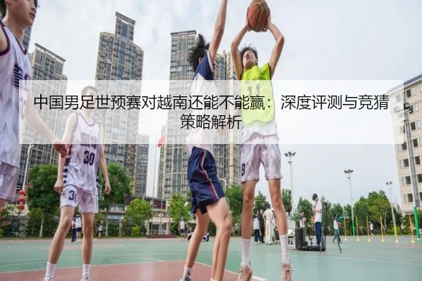 中国男足世预赛对越南还能不能赢：深度评测与竞猜策略解析