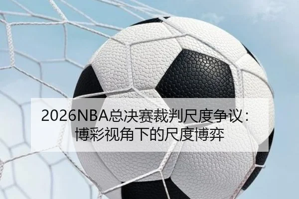 2026NBA总决赛裁判尺度争议：博彩视角下的尺度博弈